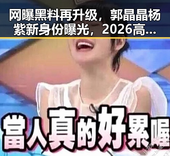 网曝黑料再升级，郭晶晶杨紫新身份曝光，2026高考举报电话引关注