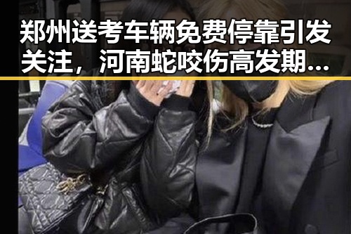 郑州送考车辆免费停靠引发关注，河南蛇咬伤高发期再度成为焦点